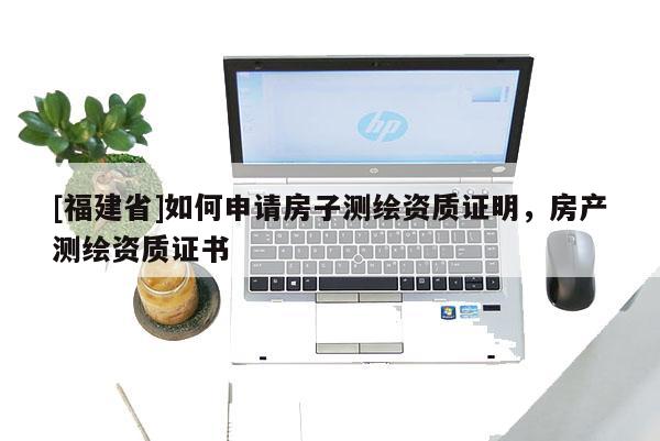 [福建省]如何申請房子測繪資質證明，房產測繪資質證書