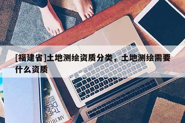 [福建省]土地測(cè)繪資質(zhì)分類，土地測(cè)繪需要什么資質(zhì)