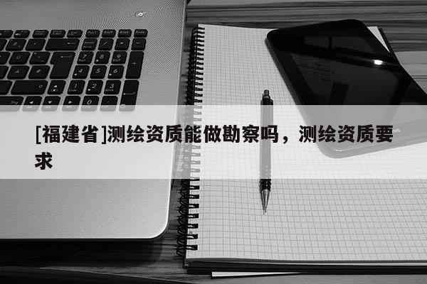 [福建省]測(cè)繪資質(zhì)能做勘察嗎，測(cè)繪資質(zhì)要求