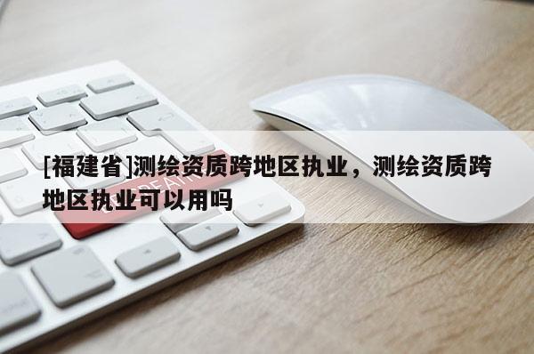 [福建省]測(cè)繪資質(zhì)跨地區(qū)執(zhí)業(yè)，測(cè)繪資質(zhì)跨地區(qū)執(zhí)業(yè)可以用嗎