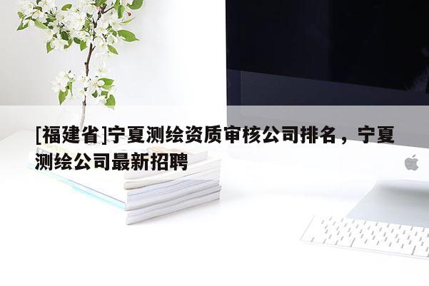 [福建省]寧夏測(cè)繪資質(zhì)審核公司排名，寧夏測(cè)繪公司最新招聘