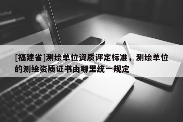 [福建省]測(cè)繪單位資質(zhì)評(píng)定標(biāo)準(zhǔn)，測(cè)繪單位的測(cè)繪資質(zhì)證書由哪里統(tǒng)一規(guī)定