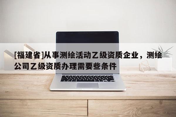 [福建省]從事測繪活動乙級資質(zhì)企業(yè)，測繪公司乙級資質(zhì)辦理需要些條件