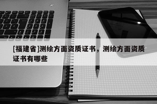 [福建省]測繪方面資質(zhì)證書，測繪方面資質(zhì)證書有哪些
