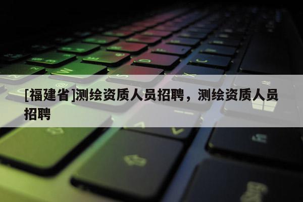 [福建省]測(cè)繪資質(zhì)人員招聘，測(cè)繪資質(zhì)人員招聘