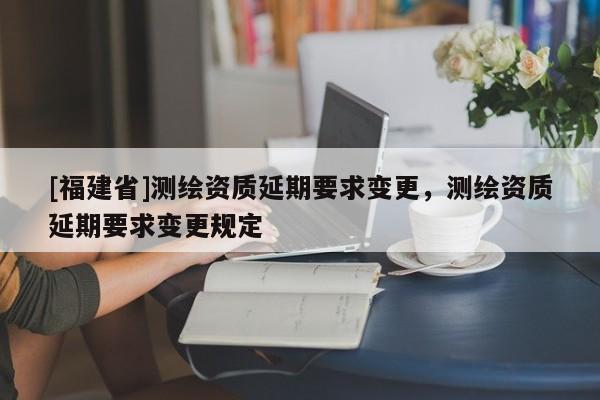 [福建省]測(cè)繪資質(zhì)延期要求變更，測(cè)繪資質(zhì)延期要求變更規(guī)定