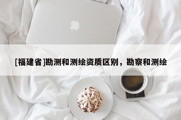 [福建省]勘測和測繪資質(zhì)區(qū)別，勘察和測繪