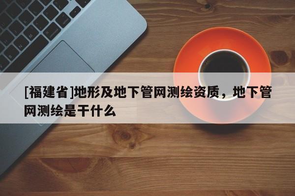 [福建省]地形及地下管網(wǎng)測繪資質(zhì)，地下管網(wǎng)測繪是干什么