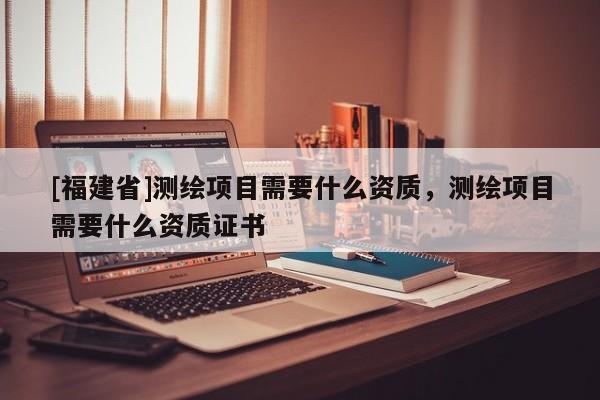 [福建省]測繪項目需要什么資質，測繪項目需要什么資質證書