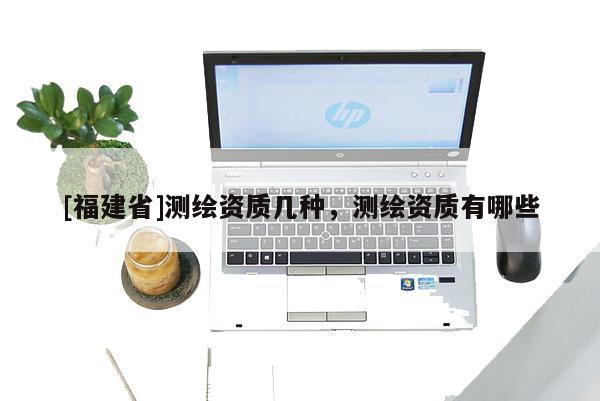 [福建省]測繪資質(zhì)幾種，測繪資質(zhì)有哪些