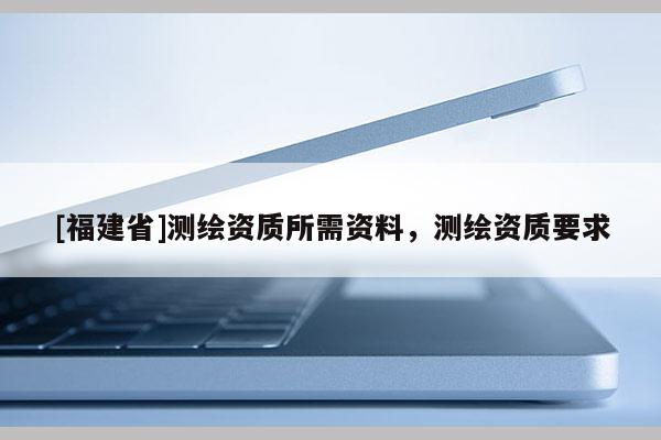 [福建省]測(cè)繪資質(zhì)所需資料，測(cè)繪資質(zhì)要求