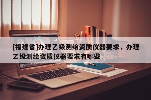 [福建省]辦理乙級(jí)測(cè)繪資質(zhì)儀器要求，辦理乙級(jí)測(cè)繪資質(zhì)儀器要求有哪些