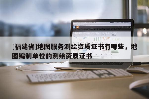 [福建省]地圖服務(wù)測繪資質(zhì)證書有哪些，地圖編制單位的測繪資質(zhì)證書