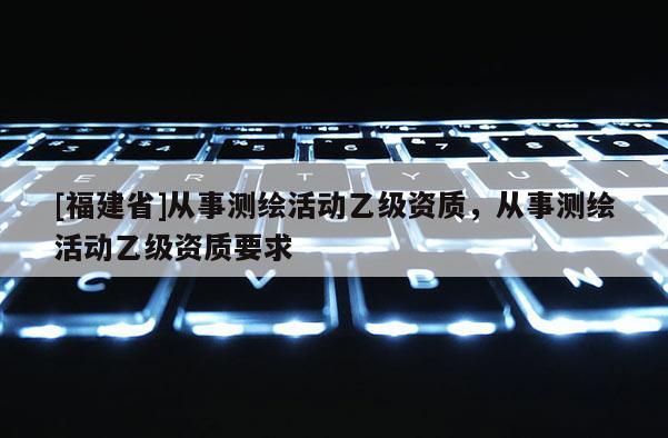 [福建省]從事測(cè)繪活動(dòng)乙級(jí)資質(zhì)，從事測(cè)繪活動(dòng)乙級(jí)資質(zhì)要求