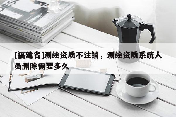 [福建省]測(cè)繪資質(zhì)不注銷，測(cè)繪資質(zhì)系統(tǒng)人員刪除需要多久