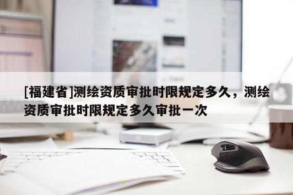[福建省]測(cè)繪資質(zhì)審批時(shí)限規(guī)定多久，測(cè)繪資質(zhì)審批時(shí)限規(guī)定多久審批一次