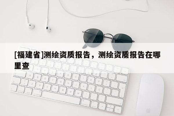 [福建省]測繪資質(zhì)報告，測繪資質(zhì)報告在哪里查
