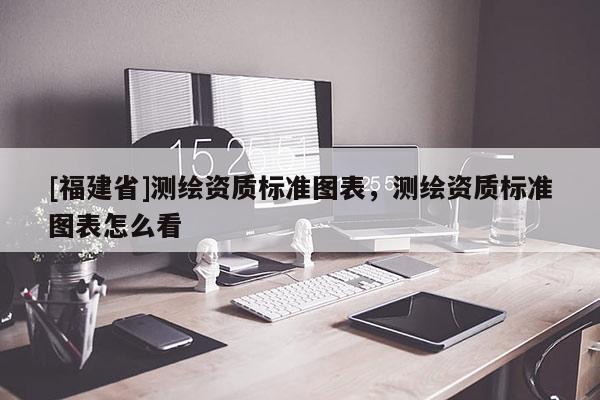 [福建省]測繪資質(zhì)標(biāo)準(zhǔn)圖表，測繪資質(zhì)標(biāo)準(zhǔn)圖表怎么看