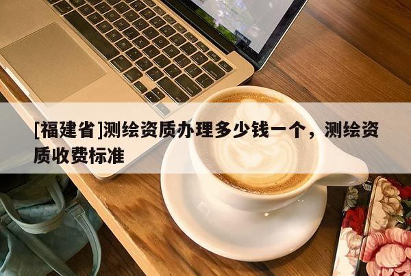 [福建省]測(cè)繪資質(zhì)辦理多少錢一個(gè)，測(cè)繪資質(zhì)收費(fèi)標(biāo)準(zhǔn)