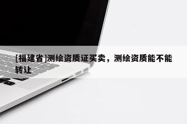[福建省]測繪資質(zhì)證買賣，測繪資質(zhì)能不能轉(zhuǎn)讓