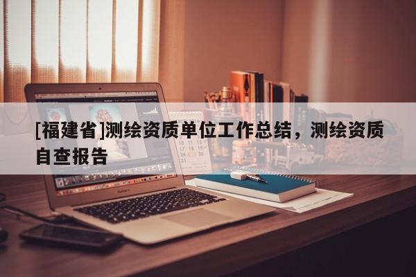 [福建省]測繪資質(zhì)單位工作總結(jié)，測繪資質(zhì)自查報(bào)告