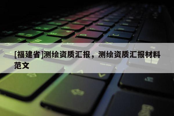 [福建省]測(cè)繪資質(zhì)匯報(bào)，測(cè)繪資質(zhì)匯報(bào)材料范文