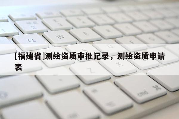 [福建省]測繪資質(zhì)審批記錄，測繪資質(zhì)申請表
