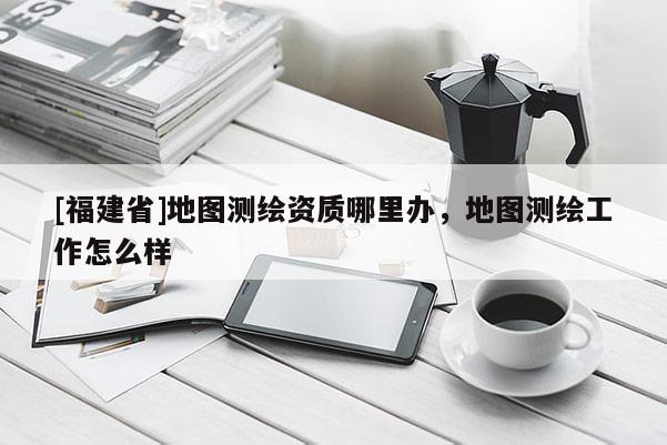 [福建省]地圖測繪資質(zhì)哪里辦，地圖測繪工作怎么樣