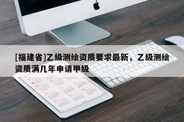 [福建省]乙級測繪資質(zhì)要求最新，乙級測繪資質(zhì)滿幾年申請甲級