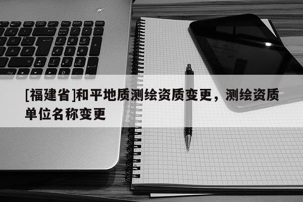 [福建省]和平地質(zhì)測(cè)繪資質(zhì)變更，測(cè)繪資質(zhì)單位名稱變更