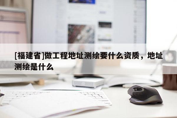 [福建省]做工程地址測繪要什么資質(zhì)，地址測繪是什么