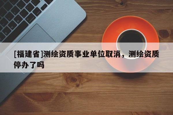 [福建省]測繪資質事業(yè)單位取消，測繪資質停辦了嗎