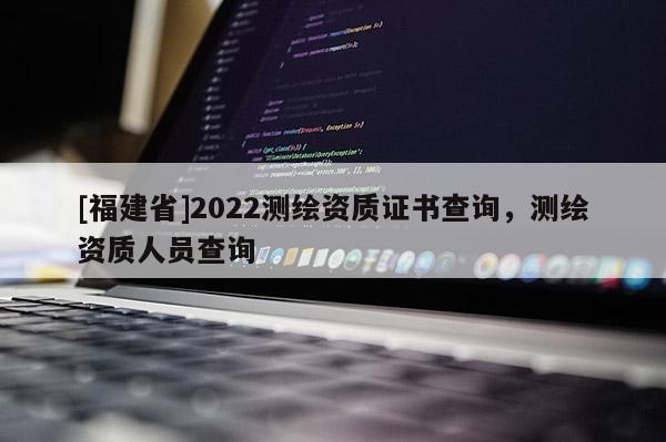 [福建省]2022測繪資質(zhì)證書查詢，測繪資質(zhì)人員查詢