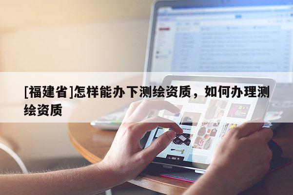 [福建省]怎樣能辦下測(cè)繪資質(zhì)，如何辦理測(cè)繪資質(zhì)