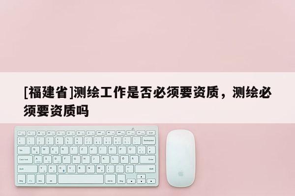 [福建省]測繪工作是否必須要資質(zhì)，測繪必須要資質(zhì)嗎