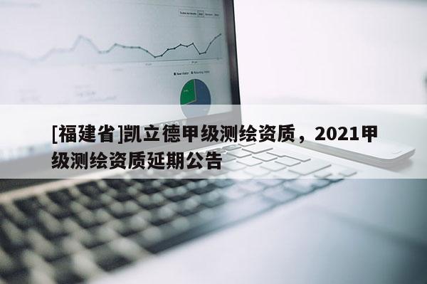 [福建省]凱立德甲級測繪資質(zhì)，2021甲級測繪資質(zhì)延期公告