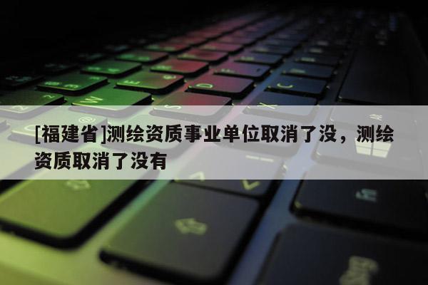 [福建省]測繪資質(zhì)事業(yè)單位取消了沒，測繪資質(zhì)取消了沒有