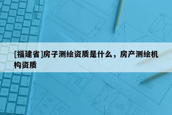 [福建省]房子測(cè)繪資質(zhì)是什么，房產(chǎn)測(cè)繪機(jī)構(gòu)資質(zhì)