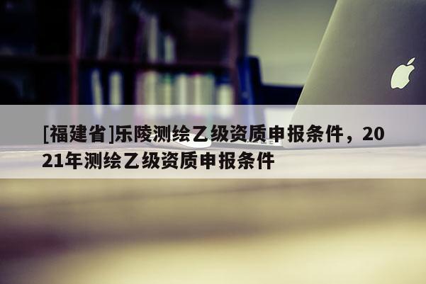 [福建省]樂陵測繪乙級資質(zhì)申報條件，2021年測繪乙級資質(zhì)申報條件