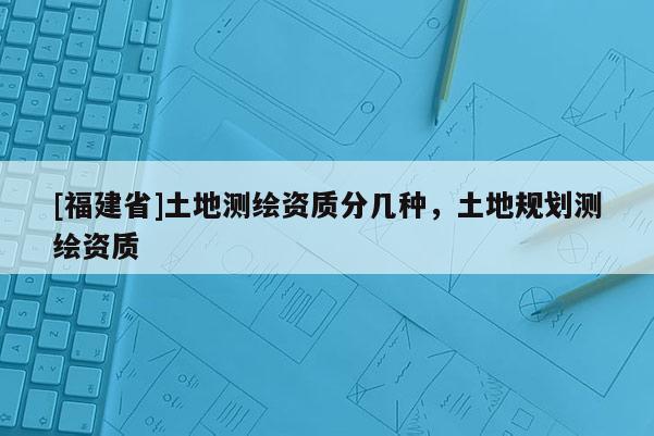 [福建省]土地測繪資質(zhì)分幾種，土地規(guī)劃測繪資質(zhì)