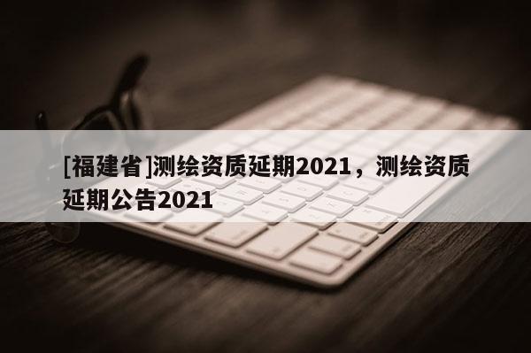 [福建省]測繪資質(zhì)延期2021，測繪資質(zhì)延期公告2021