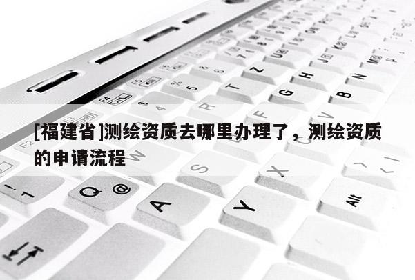 [福建省]測繪資質(zhì)去哪里辦理了，測繪資質(zhì)的申請流程