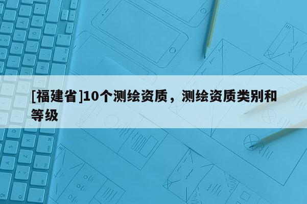 [福建省]10個(gè)測(cè)繪資質(zhì)，測(cè)繪資質(zhì)類別和等級(jí)