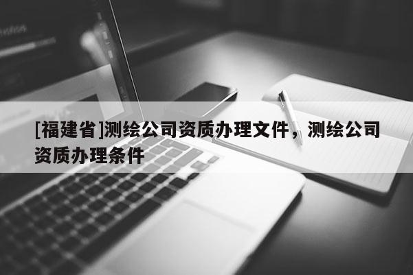 [福建省]測(cè)繪公司資質(zhì)辦理文件，測(cè)繪公司資質(zhì)辦理?xiàng)l件