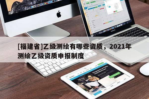 [福建省]乙級(jí)測(cè)繪有哪些資質(zhì)，2021年測(cè)繪乙級(jí)資質(zhì)申報(bào)制度