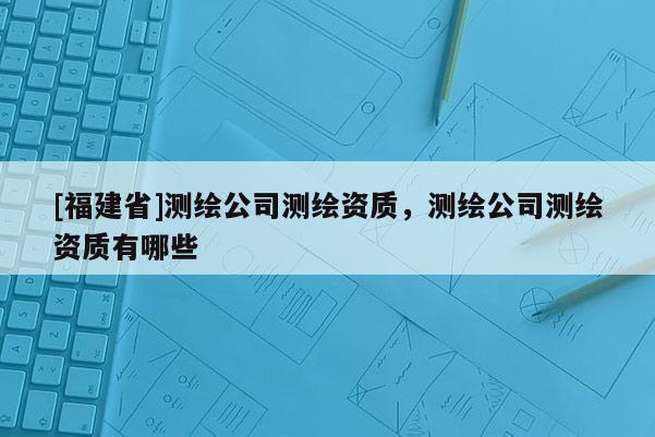 [福建省]測(cè)繪公司測(cè)繪資質(zhì)，測(cè)繪公司測(cè)繪資質(zhì)有哪些