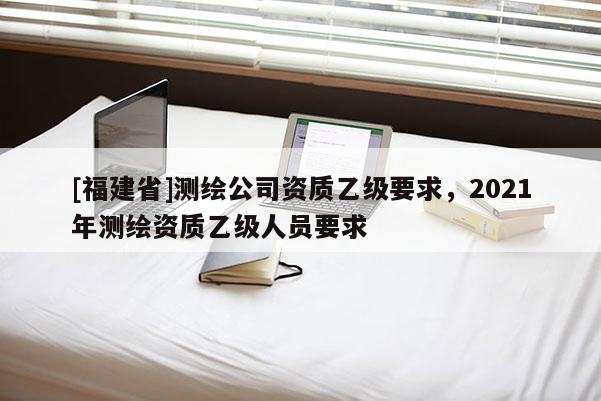 [福建省]測(cè)繪公司資質(zhì)乙級(jí)要求，2021年測(cè)繪資質(zhì)乙級(jí)人員要求