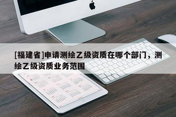 [福建省]申請(qǐng)測(cè)繪乙級(jí)資質(zhì)在哪個(gè)部門，測(cè)繪乙級(jí)資質(zhì)業(yè)務(wù)范圍