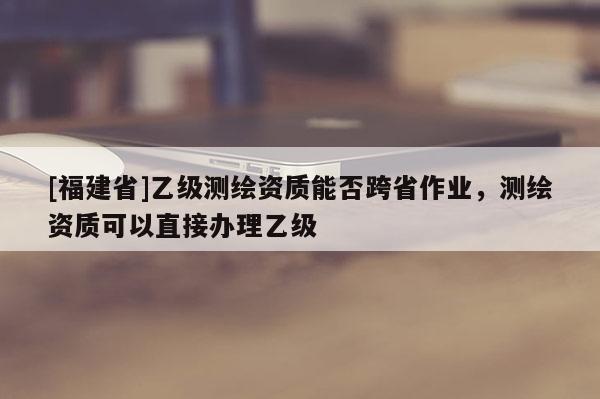 [福建省]乙級測繪資質(zhì)能否跨省作業(yè)，測繪資質(zhì)可以直接辦理乙級