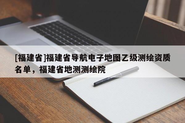 [福建省]福建省導(dǎo)航電子地圖乙級測繪資質(zhì)名單，福建省地測測繪院